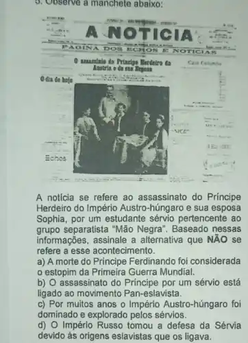 5. Observe a manchete abaixo:
A noticia se refere ao assassinato do Príncipe
Herdeiro do Império Austro-húngaro e sua esposa
Sophia, por um estudante sérvio pertencente ao
grupo separatista "Mão Negra". Baseado nessas
informações, assinale a alternativa que NĂO se
refere a esse acontecimento.
a) A morte do Principe Ferdinando foi considerada
estopim da Primeira Guerra Mundial.
b) O assassinato do Principe por um sérvio está
ligado ao movimento Pan-eslavista.
c) Por muitos anos o Império Austro-húngaro foi
dominado e explorado pelos sérvios.
d) O Império Russo tomou a defesa da Sérvia
devido às origens eslavistas que os ligava.