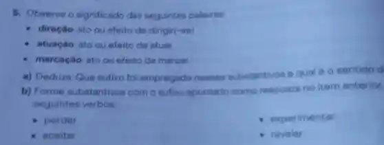 5. Observe o significado das seguintes palavras:
direção: ato ou efeito de dirigir(-se)
atuação: ato ou efeito de atuar
marcação: ato ou efeito de marcar
a) Deduza Que sufixo foi empregado nesses substantivos e qual 60 sentido d
b) Forme substantivos com o sufixo apontado como resposta no item anterior.
seguintes verbos:
perder
experimentar
aceitar
revelar