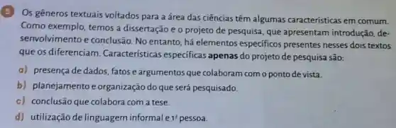 5 Os gêneros textuais voltados para a área das ciências têm algumas características em comum.
Como exemplo , temos a dissertação e o projeto de pesquisa , que apresentam introdução, de-
senvolvimento e conclusão. No entanto, há elementos especificos presentes nesses dois textos
que os diferenciam . Características especificas apenas do projeto de pesquisa são:
a) presença de dados, fatose argumentos que colaboram com o ponto de vista.
b) planejamento e organização do que será pesquisado.
c) conclusão que colabora com a tese.
d) utilização de linguagem informale 1^a pessoa.