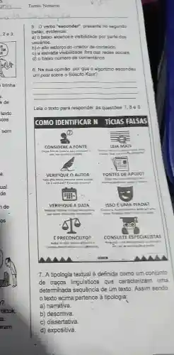 5. Overbo 'esconder'presente no segundo
balão, evidencia:
a) o baixo alcance e visibilidade por parte dos
usuários.
b) o alto esforço do criador de conteúdo.
c) a elevada visibilidade foradas redes sociais
d) o baixo número de comentários.
6. Na sua opinião por que o algoritmo escondeu
um post sobre o filósofo Kant?
__
Leia o texto para responder as questōes 7,8 e 9
COMO IDENTIFICAR N TIGAS FALSAS
7. A tipologia textual é definida como um conjunto
de traços linguísticps que caracterizam uma
determinada sequência de um texto. Assim sendo,
texto acima pertence à tipologia:
a) narrativa.
b) descritiva.
c) dissertativa.
d) expositiva.