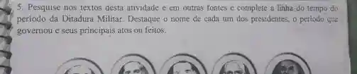 5. Pesquise nos textos desta atividade e em outras fontes c complete a linha do tempo do
periodo da Ditadura Militar Destaque o nome de cada um dos presidentes,o periodo que
governou e seus principais atos ou feitos.