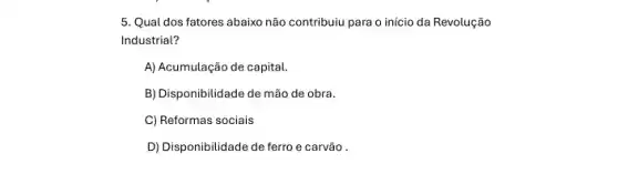 5. Qual dos fatores abaixo não contribuiu para o início da Revolução
Industrial?
A) Acumulação de capital.
B) Disponibilidade de mão de obra.
C) Reformas sociais
D) Disponibilidade de ferro e carvão .