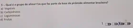 5 - Qualéo grupo de alimentos que faz parte da base da pirâmide alimentar brasileira?
a) Vegetais
b) Carboidratos
c) Leguminosas
d) Frutas