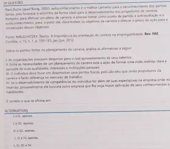 5- QUESTÃO
Para Dutra (apud Boog . 2002)autoconhecimento é o melhor caminho para o reconhecimento dos pontos
fortes, pois favorece o encontro da forma ideal para o desenvolvimento dos propulsores de carreira.
Portanto, para efetivar um plano de carreira é preciso tomar como ponto de partida a autoavaliação e 0
autoconhecimento, para a partir dai, desenvolver os objetivos de carreira e efetuar o plano de ação para a
consecução desses objetivos.
Fonte: MALSCHITZKY Nancy. A Importância da orientação de carreira na empregabilidade Rev. FAE.
Curitiba, v. 15, n. 1, p. 150-165 jan./jun. 2012
Sobre os pontos fortes no planejamento de carreira, analise as afirmativas a seguir:
I. As organizações precisam despertar para o real aproveitamento de seus talentos.
II. Entre as necessidades de um planejamento de carreira está a ação de formar uma visão realista, clara e
apurada de suas qualidades, interesses e inclinações pessoais.
III. O individuo deve focar em desenvolver seus pontos fracos, pois são eles que serão propulsores da
carreira e farão diferença no mercado de trabalho.
N.Seo desenvolvimento de competências do indivíduo for além de suas expectativas na empresa onde es
inserido, provavelmente ele buscará outra empresa que lhe exija maior aplicação de seus conhecimentos e
habilidades.
É correto o que se afirma em:
ALTERNATIVAS
I e II, apenas.
C
I e III, apenas.
II e III, apenas.
I, II e IV,apenas.
I,II, III e IV.