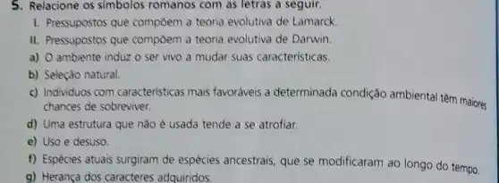 5. Relacione os simbolos romanos com as letras a seguir.
1. Pressupostos que compôem a teoria evolutiva de Lamarck
II. Pressupostos que compôem a teoria evolutiva de Darwin.
a) O ambiente induz o ser vivo a mudar suas características.
b) Seleção natural.
c) Individuos com caracteristicas mais favoráveis a determinada condição ambiental têm maiores
chances de sobreviver.
d) Uma estrutura que nǎo é usada tende a se atrofiar.
e) Uso e desuso.
f) Espécies atuais surgiram de espécies ancestrais, que se modificaram ao longo do tempo.
g) Herança dos caracteres adquiridos.