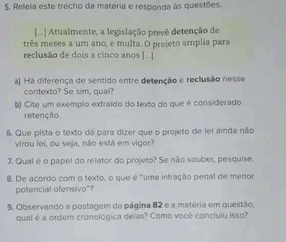 5. Releia este trecho da matéria e responda às questōes.
() Atualmente, a legislação prevê detenção de
três meses a um ano, e multa. O projeto amplia para
reclusão de dois a cinco anos [...].
a) Há diferença de sentido entre detenção e reclusão nesse
contexto? Se sim, qual?
b) Cite um exemplo extraído do texto do que é considerado
retenção.
6. Que pista o texto dá para dizer que o projeto de lei ainda não
virou lei, ou seja não está em vigor?
7. Qual é 0 papel do relator do projeto? Se não souber,pesquise.
8. De acordo com o texto, o que é "uma infração penal de menor
potencial ofensivo"?
9. Observando a da página 82 e a matéria em questão,
qual é a ordem cronológica delas? Como você concluiu isso?