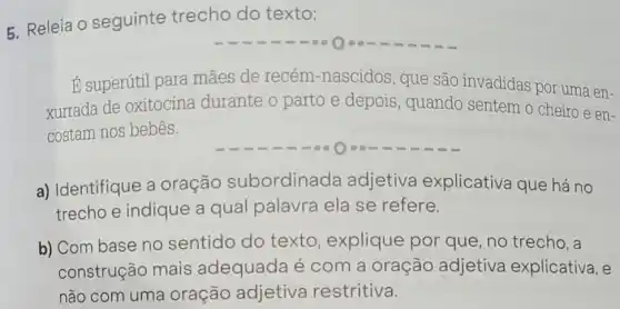 5. Releia O seguinte trecho do texto:
E superútil para mães de recém-nascidos, que são invadidas por uma en-
xurrada de oxitocina durante o parto e depois , quando sentem o cheiro e en-
costam nos bebês.
a) Identifique a oração subordinada adjetiva explicativa que há no
trecho e indique a qual palavra ela se refere.
b) Com base no sentido do texto, explique por que, no trecho,a
construção mais adequada é com a oração adjetiva explicativa, e
não com uma oração adjetiva restritiva.