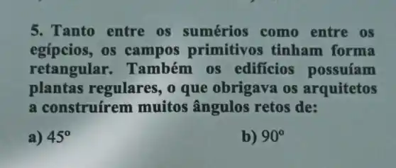 5. Tanto entre os sumérios como entre os
egípcios, os campos primitivos tinham forma
retangular Também os edificios possuíam
plantas regulares, 0 que obrigava os arquitetos
a construírem muitos ângulos retos de:
a) 45^circ 
b) 90^circ