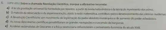 5. (UFV-MG)Sobre a chamada Revolução Científica, marque a afirmativa incorreta:
a) A lei da gravitação universal foi formulada por Newton, a partir da teoria heliocêntrica e da teoria do movimento dos astros.
b) Ométodo da observação e da experimentação,, aliado à razão matemática , contribuiu para o desenvolvimento das ciências modernas.
c) A Revolução Científica foi um movimento de legitimação do poder absoluto monárquico e de aumento do poder eclesiástico.
d) As novas descobertas cientificas possibilitaram as grandes navegações e a ascensão da burguesia.
e) As ideias racionalistas de Descartes e a física newtoniana influenciaram o pensamento iluminista do século XVIII.