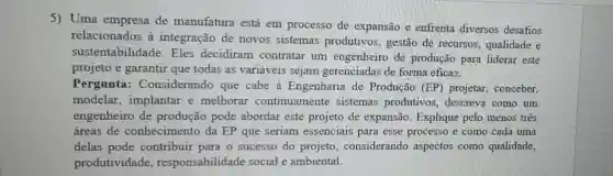 5) Uma empresa de manufatura estả em processo de expansão e enfrenta diversos desafios
relacionados à integração de novos sistemas produtivos, gestão de recursos qualidade e
sustentabilidade Eles decidiram contratar um engenheiro de produção para liderar este
projeto e garantir que todas as variáveis sejam gerenciadas de forma eficaz.
Pergunta : Considerando que cabe à Engenharia de Produção (EP) projetar, conceber,
modelar ,implantar e melhorar continuamente sistemas produtivos descreva como um
engenheiro de produção pode abordar este projeto de expansão Explique pelo menos três
áreas de conhecimento da EP que seriam essenciais para esse processo e como cada uma
delas pode contribuir para o sucesso do projeto , considerando aspectos como qualidade,
produtividade responsabilidade social e ambiental.