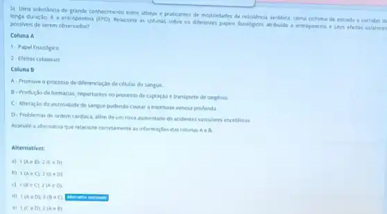 5) Uma substância de grande conhecimento entre atletas e praticantes de modalidades de resistência aerôbica, como ciclismo de estrada e corridas de
longa duração, é eritropoetina (EPO). Relacione as colunas sobre os diferentes papeis fisiologicos atribuido a eritropoetina e seus efeitos colaterais possiveis de serem observados?
Coluna A
1- Papel Fisiológico
2-Efeitos colaterals
Coluna B
A-Promove o processo de diferenciação de células do sangue
B-Produção de hemácias importantes no processo de captação e transporte de oxigênio
C-Alteração da viscosidade de sangue podendo causar a trombose venosa profunda.
D- Problemas de ordem cardiaca, além de um risco aumentado de acidentes vasculares encefalicos
Assinale a alternativa que relacione corretamente as informaçóes das colunas Ae B.
Alternativas:
a) 1(Ain B);2(Cin D).
b) 1(AeC);2(BeD)
c) 1(BeC);2(Ain D).
d) 1(AeD);2(BeC).
e) 1(CeD);2(Ain B).