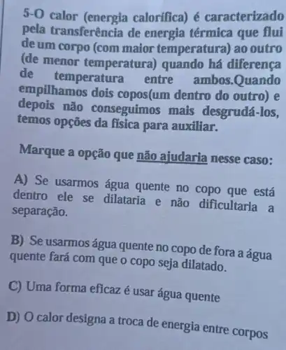 5-0 calor calorifica) é caracterizado
pela transferência de energia térmica que flui
đề um corpo (com maior temperatura)ao outro
(de menor temperatura ) quando há diferenca
de temperatura entre ambos .Quando
empilhamos dois copos(um dentro do outro) e
depois não conseguimos mais desgrudá-los,
temos opções da fisica para auxiliar.
Marque a opção que não ajudaria nesse caso:
A) Se usarmos água quente no copo que está
dentro ele se dilataria e não dificultaria a
separação.
B) Se usarmos água quente no copo de fora a água
quente fará com que o copo seja dilatado.
C) Uma forma eficaz é usar água quente
D) O calor designa a troca de energia entre corpos