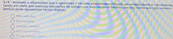 5/5 - Assinale a alternativa que a apresenta o circuito amplamente utilizado em computadores e calculadoras,
tendo em vista que executa operações de adição com por vez, sendo que cada
binário pode apresentar vários digitos.
Meio-subtrator.
Meio-somador.
Somador-completo
Subtrator-completo
Circulto somador básico.