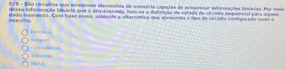 5/5
- São circuitos que envolvem elementos de memória capazes de armazenar informações binárias. Por meio
dessa informação binária que é armazenada, tem-se a definição do estado do circuito sequencial para aquele
dado momento. Com base nisso, assinale a alternativa que apresenta o tipo de circuito configurado como o
descrito.
Eletrônico.
Somador.
Combinacional.
Sequencial.
Digital.