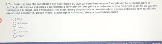 5/5 - Essa ferramenta construída em aço rápido ou aço carbono temperado é amplamente utilizada para a
confecção de roscas externas e apresenta o formato de uma ponta arredondada que favorece a saída de cavaco
durante a execução das operações. Por meio desse dispositivo, é possivel obter roscas externas com qualidade
superficial excelente. Desse modo, a passagem acima se refere a qual ferramenta?
Lima.
Alargador.
Serra.
Cossinete.
Macho.