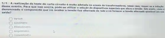 5/5 - A realização do teste de curto-circuito é muito adotada no ensaio de transformadores nesse caso requer-se a indução
desse evento Para que isso ocorra, pode-se utilizar a adoção de dispositivos que eleva a tensão Isto posto, comoé
denominado o componente que irá receber a tensão fixa alternada da rede e irá fornecer a tensão alternada ajustável em sua
saída?
Varivolt
Goniômetro.
Potenciômetro.
Amperimetro
Correntômetro.