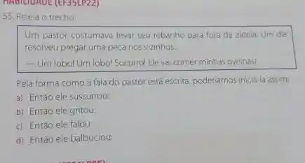 55. Releia o trecho
Um pastor costumava levar seu rebanho para fora da aldeia. Um dia
resolveu pregar uma peça nos vizinhos
__ Um lobol Um lobol Socorro!Eleval comer minhas ovelhas!
Pela forma como a fala do pastor está escrita poderiamos iniciala assim
a) Então ele sussurrou:
b) Entǎo ele gritou:
c) Então ele falou:
d) Entào ele balbuciou: