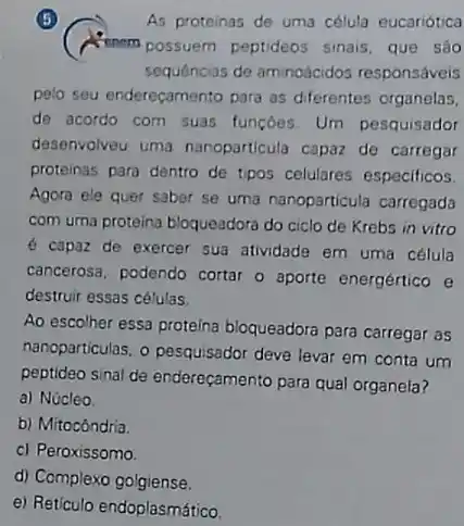 (5)
(A. menem possuem peptideos sinais, que sao
As proteinas de uma célula eucariótica
sequências de aminodcidos responsáveis
pelo seu enderecamento para as diferentes organelas,
de acordo com suas funcbes. Um pesquisador
desenvolveu uma nanoparticula capaz de carregar
proteinas para dentro de tipos celulares especificos.
Agora ele quer saber se uma nanoparticula carregada
com uma proteina bloqueadoro do ciclo de Krebs in vitro
é capaz de exercer sua atividade em uma célula
cancerosa, podendo cortar o aporte energértico e
destruir essas células.
Ao escolher essa proteina bloqueadora para carregar as
nanoparticulas, o pesquisador deve levar em conta um
peptideo sinal de enderecamento para qual organela?
a) Núcleo
b) Mitocôndria.
c) Peroxissomo
d) Complexo golgiense.
e) Reticulo endoplasmático.