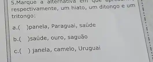 5.Marque a alternativa em que apreson.
respectivamente, um hiato, um ditongo e um
tritongo:
a. () panela, Paraguai , saúde
b. () saúde, ouro, saguão
c. () janela, camelo , Uruguai