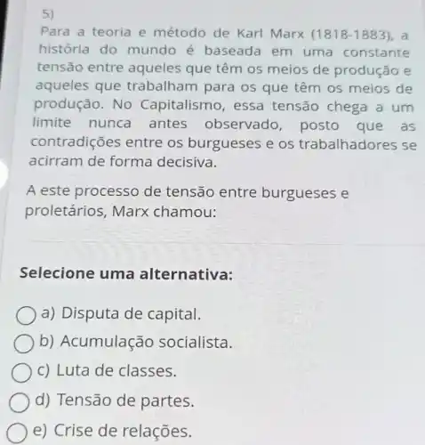 5)
Para a teoria e método de Karl Marx (1818-1883). a
história do mundo é baseada em uma constante
tensão entre aqueles que têm os meios de produção e
aqueles que trabalham para os que têm os meios de
produção. No Capitalismo , essa tensão chega a um
limite nunca antes observado posto que as
contradições entre os burgueses e os trabalhadores se
acirram de forma decisiva.
A este processo de tensão entre burgueses e
proletários , Marx chamou:
Selecione uma alternativa:
a) Disputa de capital.
b) Acumulação socialista.
c) Luta de classes.
d) Tensão de partes.
e) Crise de relações.