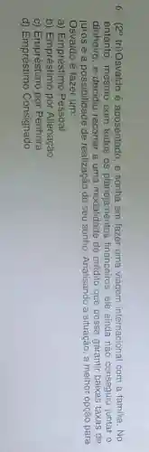 6 (29) tri)Osvaldo é aposentado , e sonha em fazer uma viagem internacional com a familia No
entanto, mesmo com todos os planejamentos financeiros, ele ainda nào conseguiu juntar o
dinheiro, e decidiu recorrer a uma	de crédito que possa garantir	taxas de
juros e a possibilidade de realização do seu sonho Analisando a situação, a melhor opção para
a)	Pessoal
b) Empréstimo por Alienação
C)
d) Empréstimo Consignado