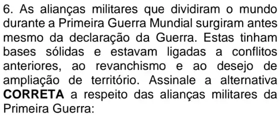 6. As alianças militares que dividiram o mundo
durante a Primeira Guerra Mundia I surgiram antes
mesmo da declaraç ão da Guerra . Estas tinham
bases sólidas e estavam ligadas a conflitos
anteriore s, ao revanchismo e ao desejo de
ampliaçã o de território . Assinale a alternativa
CORR ETA a respeito das alianças militares da