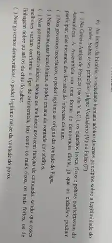 6) Ao longo da história, a sociedade humana adotou diversos princípios sobre a legitimidade do
poder. Sobre esses principios julgue Verdadeiro
(V) ou Falso (F)
) Na Grécia Antiga de Péricles (século V a.C.), os cidadãos livres, ricos e pobres participavam da
Assembleia. A Assembleia era uma forma de democracia direta, já que os cidadãos podiam
participar, eles mesmos,das decisões de interesse comum.
(
) Nos governos teocráticos, o poder legítimo se origina da vontade do Papa.
( ) Nas monarquias hereditárias, o poder emana da vontade dos súditos.
 Nos governos aristocráticos, apenas os melhores exercem função de comando
()
melhores variam conforme o tipo de aristocracia, tais como os mais ricos, os mais fortes, os de
sendo que esses
linhagem nobre ou até os da elite do saber.
( ) Nos governos democráticos, o poder legitimo nasce da vontade do povo.