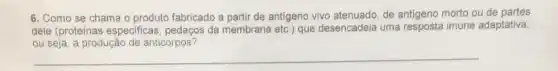 6. Como se chama o produto fabricado a partir de antigeno vivo atenuado, de antigeno morto ou de partes
dele (proteinas especificas , pedaços da membrana eto ) que desencadeia uma imune adaptativa,
ou seja, a produção de anticorpos?
__