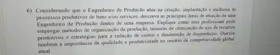 6) Considerando que o Engenheiro de Produção atua na criação, implantação e melhoria de
processos produtivos de bens e/ou serviços , descreva as principais áreas de atuação de uma
Engenheiro de Produção dentro de uma empresa Explique como esse profissional pode
empregar métodos de organização da produção, técnicas de otimização do uso de recursos
produtivos e estratégias para a redução de custos e diminuição de desperdicios. Discuta
também a importância da qualidade e produtividade no cenário de competitividade global
atual.