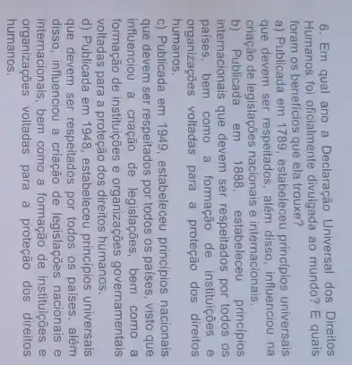6. Em qual ano a Declaração Universal dos Direitos
Humanos foi oficialmente divulgada ao mundo? E quais
foram os beneficios que ela trouxe?
a) Publicada em 1789, estabeleceu principios universais
que devem ser respeitados além disso, influenciou na
criação de legislações nacionais e internacionais.
b) Publicada em 1888, estabeleceu princípios
internacionais que devem ser respeitados por todos os
paises, bem como a formação de instituições e
organizações voltadas para a proteção dos direitos
humanos.
c) Publicada em 1949, estabeleceu principios nacionais
que devem ser respeitados por todos os países, visto que
influenciou a criação de bem como a
formação de instituições e organizações governamentais
voltadas para a proteção dos direitos humanos.
d) Publicada em 1948, estabeleceu princípios universais
que devem ser respeitados por todos os paises , além
disso, influenciou a criação de legislações nacionais e
internacionais, bem como a formação de instituições e
organizações voltadas para a proteção dos direitos
humanos.