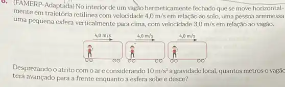 6. (FAMERP-Adaptada) No interior de um vagão hermeticamente fechado quese move horizontal-
mente em trajetória retilinea com velocidade 4,0m/s em relação ao solo uma pessoa arremessa
uma pequena esfera verticalmente para cima, com velocidade 3,0m/s em relação ao vagão.
Desprezando oatrito como ar e considerando 10m/s^2 a gravidade local, quantos metros o vagãc
terá avançado para a frente enquanto a esfera sobe e desce?