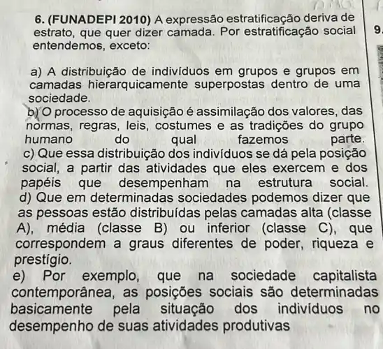 6. (FUNADEPI 2010) A expressão estratificação deriva de
estrato, que quer dizer camada Por estratificação social
entendemos , exceto:
a) A distribuição de indivíduos em grupos e grupos em
camadas hierarquicamente superpostas dentro de uma
sociedade.
b) O processo de aquisição é assimilação dos valores, das
normas, regras , leis, costumes e as tradições do grupo
humano	do	qual	fazemos	parte.
as pessoas estão distribuídas pelas camadas alta (classe
A), média (classe B) ou inferior (classe C), que
correspondem a graus diferentes de poder, riqueza e
prestígio.
e) Por exemplo, que na sociedade capitalista
contemporânea,as posições sociais são determinadas
basicamente pela situação dos indivíduos no
desempenho de suas atividades produtivas