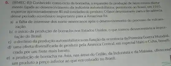 6. (IBMEC-RJ)Conhecido como ciclo da borracha, a expansão da produção de látex estava direta-
mente ligada ao desenvolvimento da indústria automobilística , permitindo ao Brasil em 1910,
exportar aproximadament 340 mil toneladas do produto. O fator determinante para a decadência
desse período econômico importante para a Amazônia foi
a) a falta de interesse dos norte-americanos após o desenvolvimento do processo de vulcani-
zação.
b) o início da produção de borracha nos Estados Unidos, o que tornou desnecessária a impor-
tação do Brasil.
c) odeclínio da produção automobilística em função da ocorrência da Primeira Guerra Mundial.
d) uma oferta diversificada de produto pela América Central, em especial Haiti e Cuba, benefi-
ciada por um frete mais barato.
e) a produção de borracha na Ásia nas áreas do Ceilão da Indonésia e da Malásia, oferecend
um produto a preço inferior ao que era cobrado no Brasil.