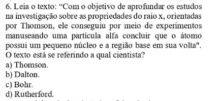 6. Leia o texto:"Com o objetivo de aprofundar os estudos
na investigação sobre as propriedades do raio x , orientadas
por Thomson, ele conseguiu por meio de experimentos
manuseando uma particula alfa concluir que o átomo
possui um pequeno núcleo e a região base em sua volta".
texto está se referindo a qual cientista?
a) Thomson.
b) Dalton.
c) Bohr.
d) Rutherford.