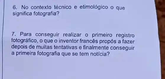 6. No contexto técnico e etimológico o que
significa fotografia?
7. Para conseguir realizar o primeiro registro
fotográfico, o que o inventor francês propôs a fazer
depois de muitas tentativas e finalmente conseguir
a primeira fotografia que se tem notícia?