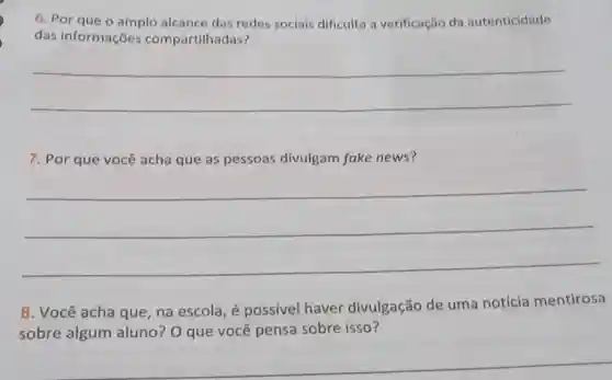 6. Por que o amplo alcance das redes sociais dificulta a verificação da autenticidade
das informações compartilhadas?
__
7. Por que você acha que as pessoas divulgam fake news?
__
8. Você acha que na escola, é possivel haver divulgação de uma notícia mentirosa
sobre algum aluno? O que você pensa sobre isso?