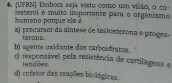 6. (UFRN) Embora seja visto como um vilão, o co-
lesterol é muito importante para o organismo
humano porque'ele é
a) precursor da sintese de testosterona e proges-
terona.
b) agente oxidante dos carboidratos.
c) responsável pela resistência de cartilagens e
tendoes.
d) cofator das reaçōes biológicas.