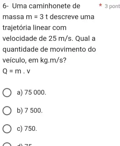 6- Uma caminhonete de
3 pont
massa m=3t descreve uma
trajetória linear com
velocidade de 25m/s . Qual a
quantidade de movimento do
veículo, emkg.m/s
a) 75000.
b) 7500.
c) 750.