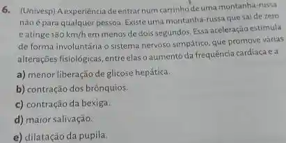 6. (Univesp) A experiéncia deentrar num carrinho deuma montanha-russa
nãoépara qualquer pessoa. Existe uma montanha-ussa que saide zero
eatinge 180km/h
em menos de dois segundos. Essa aceleração estimula
de forma involuntária o sistema nervoso simpático, que promove várias
alterações fisio/ogicas, entreelas aumento da frequência cardiacaea
a) menor liberação de glicose hepática.
b) contração dos brônquios.
c) contração da bexiga.
d) maior salivação.
e) dilatação da pupila.