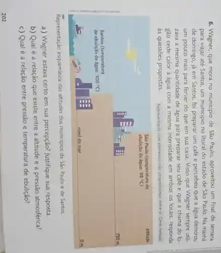 6. Wagner, que mora no município de São Paulo , aproveitou um final de semana
para viajar até Santos,um municipio no litoral do estado de São Paulo. Na manhã
de domingo, já em Santos, foi preparar um café e percebeu que a água demorou
um pouco mais para ferver do que em sua casa . Visto que Wagner sempre utili-
zava a mesma quantidade de água para preparar seu café e que a chama do fo
gão cede calor à água com a mesma intensidade em ambos os locais , responda
às questōes propostas. Representação com elementos não proporcionais entre si Cores-fantasia
Representação esquemática das altitudes dos municípios de São Paulo e de Santos.
a) Wagner estava certo em sua percepção?Justifique sua resposta.
b) Qual é a relação que existe entre a altitude e a pressão atmosférica?
c) Qual é a relação entre pressão e temperatura de ebulição?
202