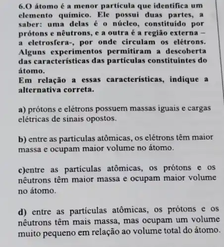 6.0 átomo é a menor partícula que identifica um
elemento químico . Ele possui duas partes,a
saber: uma delas é 0 núcleo , constituído por
prótons e nêutrons e a outra é a região externa -
a eletrosfera-, por onde circulam os elétrons.
Alguns experimentos permitiram a descoberta
das características das partículas constituintes do
átomo.
Em relação a essas caracteristicas , indique a
alternativa correta.
a) prótons e elétrons possuem massas iguais e cargas
elétricas de sinais opostos.
b) entre as partículas atômicas , os elétrons têm maior
massa e ocupam maior volume no átomo.
c)entre as particulas atômicas , os prótons e os
nêutrons têm maior massa e ocupam maior volume
no átomo.
d) entre as partículas atômicas , os prótons e os
nêutrons têm mais massa, mas ocupam um volume