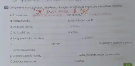 63 Complete os enunciados com advérbios ou locuçóes adverbials de modo que a frase fique coerente.
pana cana. kit
a) A canoa virou repidimente/bruscamente mas afundou 1. devagar/lentamente
b) Odoutor pediu __ ao caboclo para levá-lo
__
c) O caboclo entrou __ e remou
__
d) No Pará há rios __ extensos.
e) Por que o doutor humilhou __ o caboclo __
f) __ estavam __ da margem quando a canoa
começou a afundar.
g) Opobre caboclo indicou __ a direção onde estava sua montaria.
h) Odoutor embarcou __ na canoa.