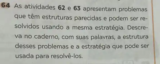 64 As atividades 62 e 63 apresenta m problemas
que têm estruturas parecidas e podem ser re-
solvidos usando a mesma estratégia . Descre-
va no caderno, com suas palavras , a estrutura
desses problemas e a estratégia que pode ser
usada para resolvê-los.