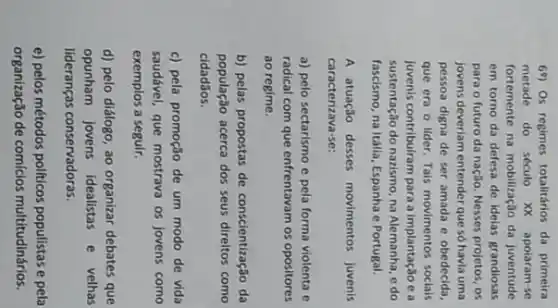 69) Os regimes totalitários da primeira
metade do século XX apoiaram-se
fortemente na mobilização da juventude
em torno da defesa de idelas grandiosas
para o futuro da nação. Nesses projetos, os
jovens deveriam entender que só havla uma
pessoa digna de ser amada e obedecida,
que era o lider Tais movimentos socials
Juvenis contribulram para a implantação e a
sustentação do nazismo, na Alemanha, e do
fascismo, na Italila, Espanha e Portugal.
A atuação desses movimentos juvenis
caracterizava-se:
a) pelo sectarismo e pela forma violenta e
radical com que enfrentavam os opositores
ao regime.
b) pelas propostas de conscientização da
população acerca dos seus direitos como
cidadãos.
c) pela promoção de um modo de vida
saudável, que mostrava os jovens como
exemplos a seguir.
d) pelo diálogo, ao organizar debates que
opunham jovens idealistas e velhas
lideranças conservadoras.
e) pelos métodos politicos populistas e pela
organização de comícios multitudinários.