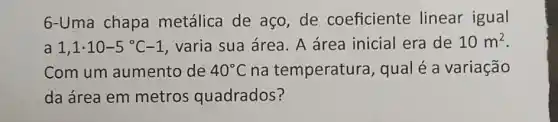 6-Uma chapa metálica de aço de coeficiente linear igual
a 1,1cdot 10-5^circ C-1 varia sua área. A área inicial era de 10m^2
Com um aumento de 40^circ C na temperatura , qual é a variação
da área em metros quadrados?