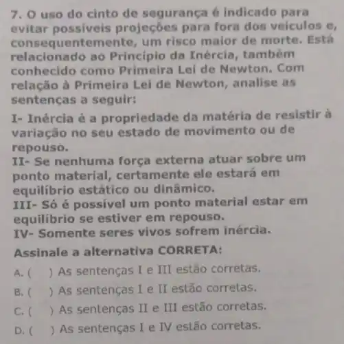 7. 0 uso do cinto de segurança é indicado para
evitar projeçōes para fora dos veiculos e,
consequentemen te, um risco maior de morte. Está
relacionado ao Princípio da Inércia , também
conhecido como Primeira Lei de Newton. Com
relação à Primeira Lei de Newton , analise as
sentenças a seguir:
I- Inércia é a propriedade da matéria de resistir a
variação no seu estado de movimento ou de
repouso.
II- Se nenhuma força externa atuar sobre um
ponto material certamente ele estará em
equilibrio estático ou dinâmico.
III- Só é possivel um ponto material estar em
equilibrio se estiver em repouso.
IV- Somente seres vivos sofrem inércia.
Assinale a alternativa CORRETA:
A. () As sentenças I e III estão corretas.
B. () As sentenças I e II estão corretas.
C. () As sentenças II e III estão corretas.
D. ( ) As sentenças () As sentenças I e IV estão corretas.