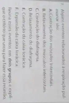 7. Alguns eventos relacionados a respiração pul-
monar sao
A. Contração dos músculos intercostais.
B. Relaxamento dos musculos intercostais.
C. Contração do diafragma
D. Relaxamento do diafragma.
E. Contraçáo da caixa torácica
F. Expansáo da caixa torácica.
Reuna esses eventos em dois grupos e expli-
que o critério que usou para fazer essa reuniao.