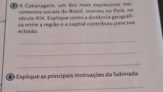 (7) A Cabanagem, um dos mais expressivos mo-
vimentos sociais do Brasil, ocorreu no Pará, no
século XIX Explique como a distância geográfi-
ca entre a região e a capital contribuiu para sua
eclosão.
__
(B) Explique as principais motivações da Sabinada.
__