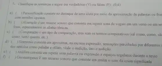 7- Classifique as sentenças a seguir em verdadeiras (V) ou falsas (F):(0,6)
a) () Personificação consiste no destaque de uma ideia por meio da aproximação de palavras ou fras
com sentidos opostos.
b) () Aliteração é um recurso sonoro que consiste em repetir sons de vogais em um verso ou em un
frase especialmente as silabas tônicas.
C) ()
 Comparação é um tipo de comparação , mas sem os termos comparativos (tal como , como, sã
- )
como, tanto quanto, etc.).
d) ()
 Sinestesia consiste em aproximar,na mesma expressão , sensações percebidas por diferentes
)
dos sentidos como paladar e olfato,visão e audição, tato e audição.
e) ()
 Anáfora consiste em repetir uma palavra ou expressão a espacos regulares durante o texto
)
f) () Onomatopeias E
um recurso sonoro que consiste em imitar o som da coisa significada