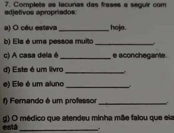 7. Complete as lacunas das frases a seguir com
adjetivos apropriados:
a) O céu estava __ hoje.
b) Ela é uma pessoa muito
__
c) A casa dela é __ e aconchegante.
d) Este é um livro
__
e) Ele é um aluno
__
f) Femando é um professor
__
g) O médico que atendeu minha mâe falou que ela
está __